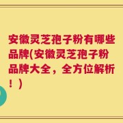 安徽灵芝孢子粉有哪些品牌(安徽灵芝孢子粉品牌大全，全方位解析！)