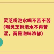 灵芝粉泡水喝不苦不苦(喝灵芝粉泡水不再苦涩，而是滋味浓郁)