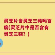 灵芝片含灵芝三萜吗百度(灵芝片中是否含有灵芝三萜？)