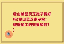 霍山破壁灵芝孢子粉好吗(霍山灵芝孢子粉：破壁加工的效果如何？)
