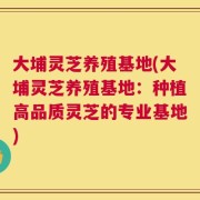 大埔灵芝养殖基地(大埔灵芝养殖基地：种植高品质灵芝的专业基地)
