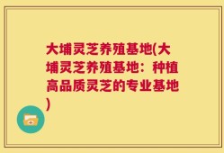 大埔灵芝养殖基地(大埔灵芝养殖基地：种植高品质灵芝的专业基地)