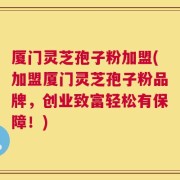 厦门灵芝孢子粉加盟(加盟厦门灵芝孢子粉品牌，创业致富轻松有保障！)