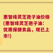 惠智缘灵芝孢子油价格(惠智缘灵芝孢子油：优质保健食品，现已上市!)
