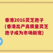 香港2016灵芝孢子(香港出产高质量灵芝孢子成为市场新宠)