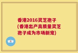 香港2016灵芝孢子(香港出产高质量灵芝孢子成为市场新宠)