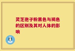 灵芝孢子粉黑色与褐色的区别及其对人体的影响