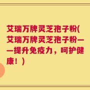 艾瑞万牌灵芝孢子粉(艾瑞万牌灵芝孢子粉——提升免疫力，呵护健康！)