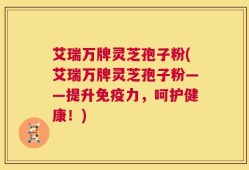 艾瑞万牌灵芝孢子粉(艾瑞万牌灵芝孢子粉——提升免疫力，呵护健康！)