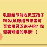 乳腺结节能吃灵芝孢子粉么(乳腺结节患者可否食用灵芝孢子粉？你需要知道的事情！)