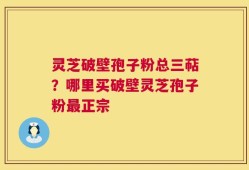 灵芝破壁孢子粉总三萜？哪里买破壁灵芝孢子粉最正宗