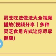 灵芝吃法做法大全视频播放(视频分享｜多种灵芝食用方式让你尽享健康)