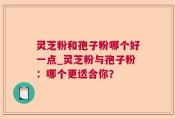 灵芝粉和孢子粉哪个好一点_灵芝粉与孢子粉：哪个更适合你？
