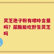 灵芝孢子粉有嘌呤含量吗？尿酸能吃野生灵芝吗