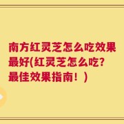 南方红灵芝怎么吃效果最好(红灵芝怎么吃？最佳效果指南！)