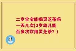 二岁宝宝能喝灵芝茶吗一天几次(2岁幼儿能否多次饮用灵芝茶？)