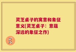 灵芝桌子的寓意和象征意义(灵芝桌子：意蕴深远的象征之作)