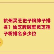 杭州灵芝孢子粉牌子排名？仙芝牌破壁灵芝孢子粉排名多少位