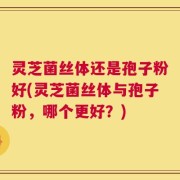 灵芝菌丝体还是孢子粉好(灵芝菌丝体与孢子粉，哪个更好？)