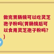 做完胃肠镜可以吃灵芝孢子粉吗(胃肠镜后可以食用灵芝孢子粉吗？)