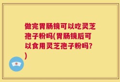 做完胃肠镜可以吃灵芝孢子粉吗(胃肠镜后可以食用灵芝孢子粉吗？)