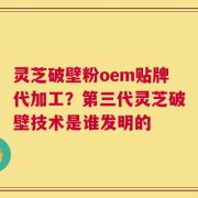 灵芝破壁粉oem贴牌代加工？第三代灵芝破壁技术是谁发明的