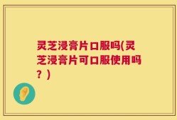 灵芝浸膏片口服吗(灵芝浸膏片可口服使用吗？)