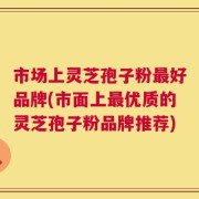 市场上灵芝孢子粉最好品牌(市面上最优质的灵芝孢子粉品牌推荐)
