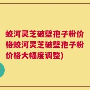 蛟河灵芝破壁孢子粉价格蛟河灵芝破壁孢子粉价格大幅度调整)