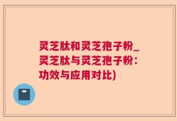 灵芝肽和灵芝孢子粉_灵芝肽与灵芝孢子粉：功效与应用对比)