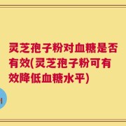 灵芝孢子粉对血糖是否有效(灵芝孢子粉可有效降低血糖水平)
