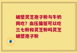 破壁灵芝孢子粉与牛奶同吃？血压偏低可以吃三七粉和灵芝粉吗灵芝破壁孢子粉