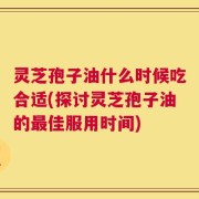 灵芝孢子油什么时候吃合适(探讨灵芝孢子油的最佳服用时间)