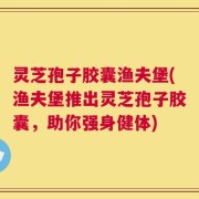灵芝孢子胶囊渔夫堡(渔夫堡推出灵芝孢子胶囊，助你强身健体)