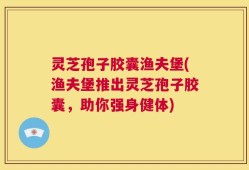 灵芝孢子胶囊渔夫堡(渔夫堡推出灵芝孢子胶囊，助你强身健体)