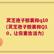 灵芝孢子胶囊和q10(灵芝孢子胶囊和Q10，让你重拾活力)