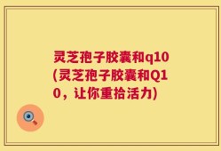 灵芝孢子胶囊和q10(灵芝孢子胶囊和Q10，让你重拾活力)