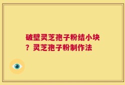 破壁灵芝孢子粉结小块？灵芝孢子粉制作法