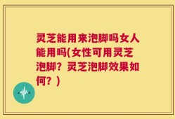 灵芝能用来泡脚吗女人能用吗(女性可用灵芝泡脚？灵芝泡脚效果如何？)