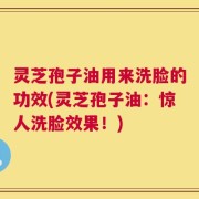 灵芝孢子油用来洗脸的功效(灵芝孢子油：惊人洗脸效果！)