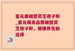 富元康破壁灵芝孢子粉_富元康高品质破壁灵芝孢子粉，健康养生新选择