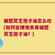 破壁灵芝孢子油怎么吃(如何合理地食用破壁灵芝孢子油？)