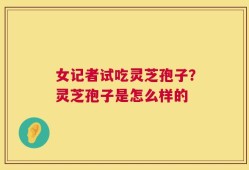 女记者试吃灵芝孢子？灵芝孢子是怎么样的
