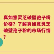 真如意灵芝破壁孢子粉价格？了解真如意灵芝破壁孢子粉的市场行情？
