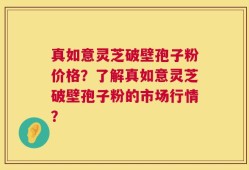 真如意灵芝破壁孢子粉价格？了解真如意灵芝破壁孢子粉的市场行情？
