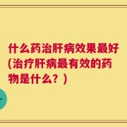 什么药治肝病效果最好(治疗肝病最有效的药物是什么？)