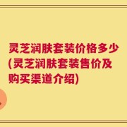 灵芝润肤套装价格多少(灵芝润肤套装售价及购买渠道介绍)
