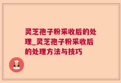 灵芝孢子粉采收后的处理_灵芝孢子粉采收后的处理方法与技巧