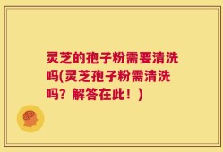 灵芝的孢子粉需要清洗吗(灵芝孢子粉需清洗吗？解答在此！)