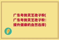 广东粤微灵芝孢子粉(广东粤微灵芝孢子粉：提升健康的自然选择)